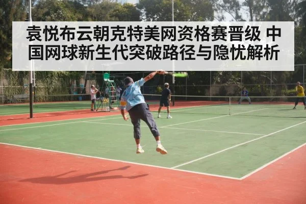 袁悦布云朝克特美网资格赛晋级 中国网球新生代突破路径与隐忧解析