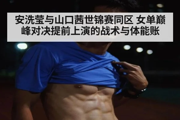 安洗莹与山口茜世锦赛同区 女单巅峰对决提前上演的战术与体能账